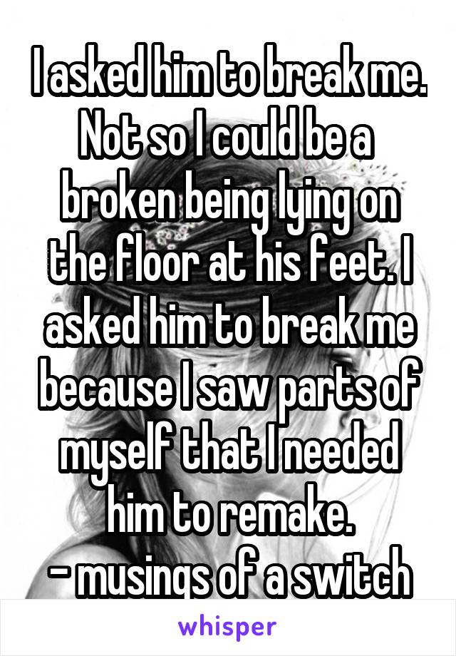 I asked him to break me. Not so I could be a  broken being lying on the floor at his feet. I asked him to break me because I saw parts of myself that I needed him to remake.
- musings of a switch