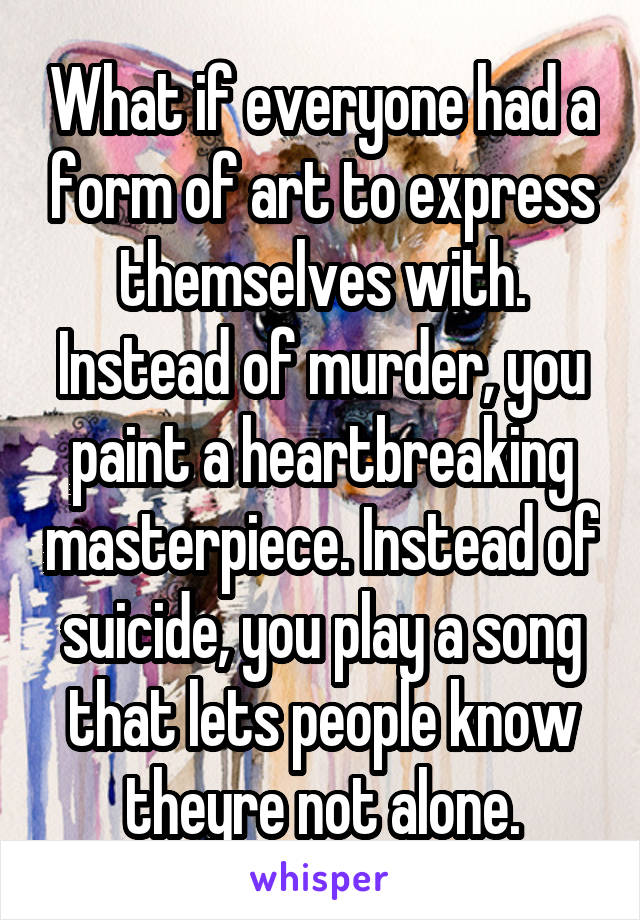 What if everyone had a form of art to express themselves with. Instead of murder, you paint a heartbreaking masterpiece. Instead of suicide, you play a song that lets people know theyre not alone.