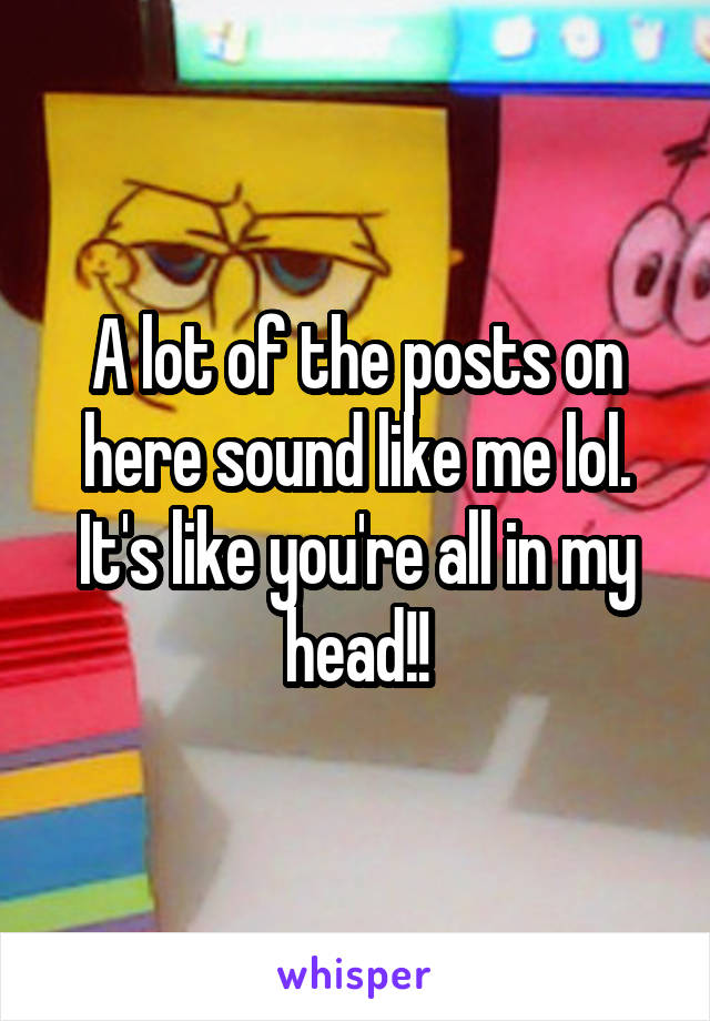 A lot of the posts on here sound like me lol. It's like you're all in my head!!