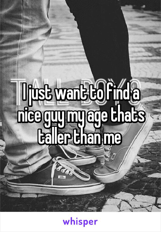 I just want to find a nice guy my age thats taller than me 