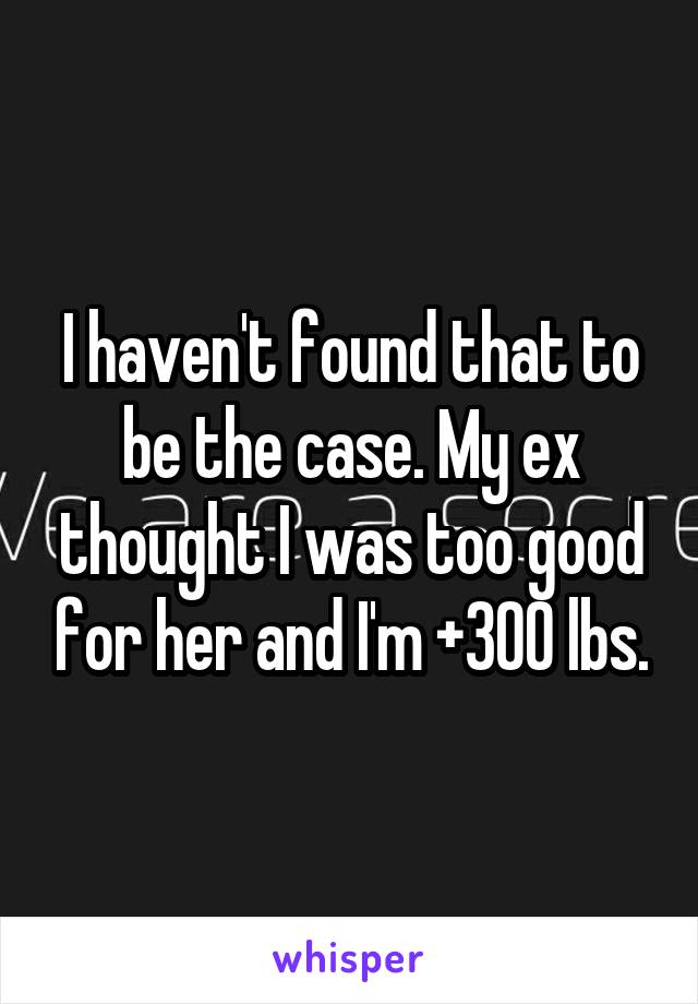 I haven't found that to be the case. My ex thought I was too good for her and I'm +300 lbs.