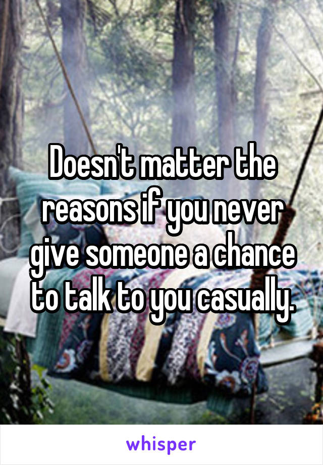 Doesn't matter the reasons if you never give someone a chance to talk to you casually.