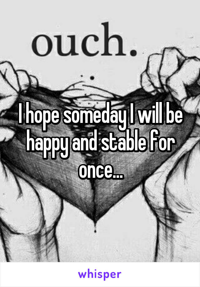 I hope someday I will be happy and stable for once...