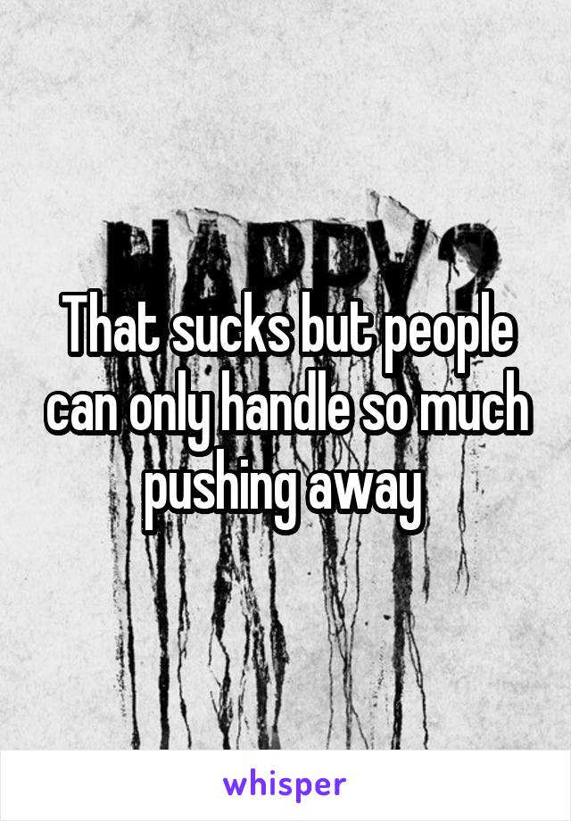 That sucks but people can only handle so much pushing away 