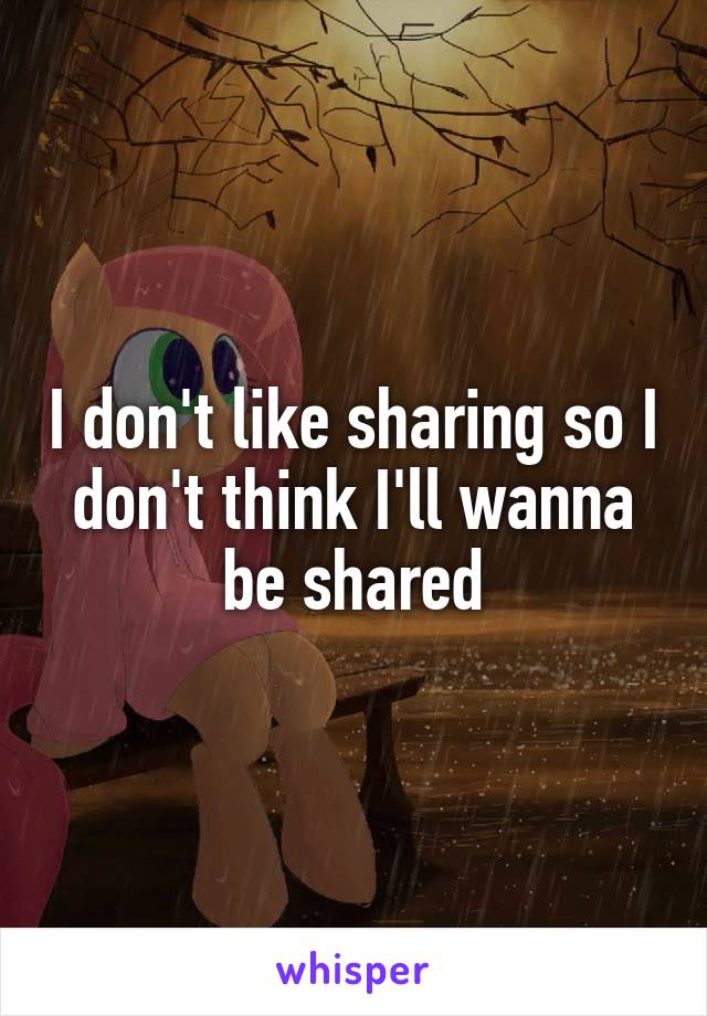 I don't like sharing so I don't think I'll wanna be shared