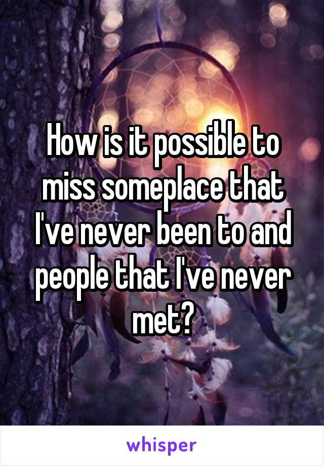 How is it possible to miss someplace that I've never been to and people that I've never met?