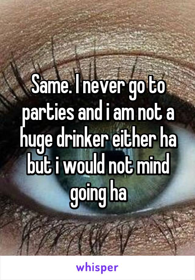 Same. I never go to parties and i am not a huge drinker either ha but i would not mind going ha