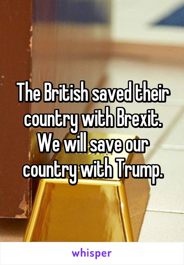 The British saved their country with Brexit. We will save our country with Trump.