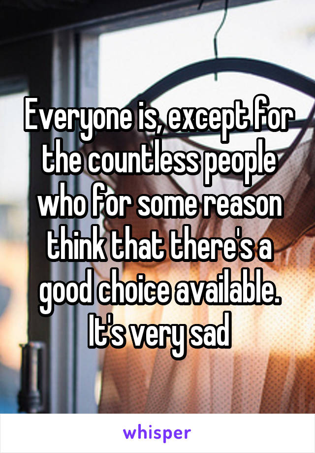 Everyone is, except for the countless people who for some reason think that there's a good choice available. It's very sad
