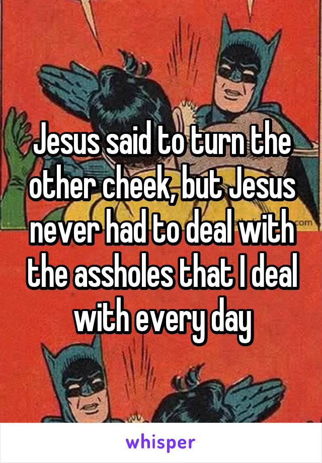 Jesus said to turn the other cheek, but Jesus never had to deal with the assholes that I deal with every day