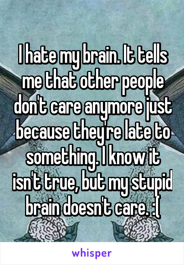 I hate my brain. It tells me that other people don't care anymore just because they're late to something. I know it isn't true, but my stupid brain doesn't care. :(