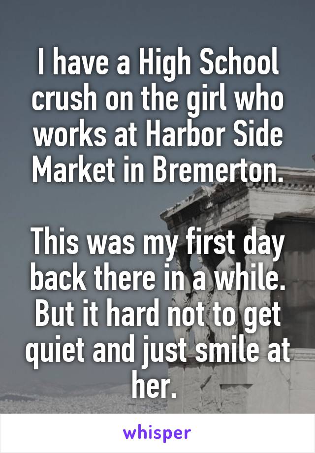 I have a High School crush on the girl who works at Harbor Side Market in Bremerton.

This was my first day back there in a while. But it hard not to get quiet and just smile at her. 
