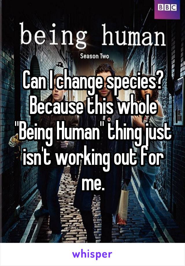 Can I change species? Because this whole "Being Human" thing just isn't working out for me.