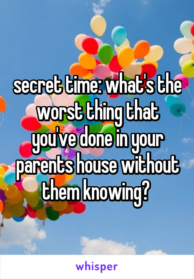 secret time: what's the worst thing that you've done in your parents house without them knowing? 