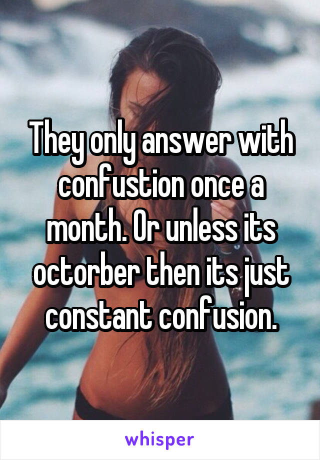 They only answer with confustion once a month. Or unless its octorber then its just constant confusion.