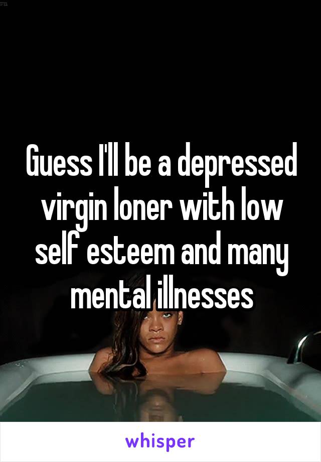 Guess I'll be a depressed virgin loner with low self esteem and many mental illnesses