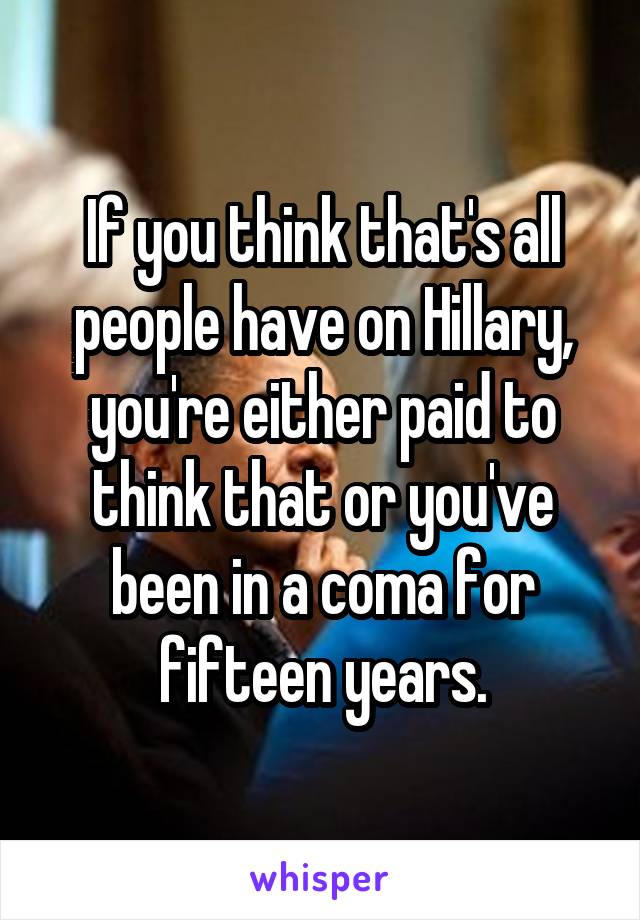 If you think that's all people have on Hillary, you're either paid to think that or you've been in a coma for fifteen years.