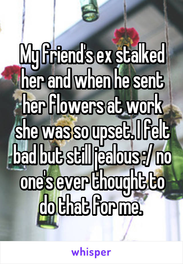 My friend's ex stalked her and when he sent her flowers at work she was so upset. I felt bad but still jealous :/ no one's ever thought to do that for me. 