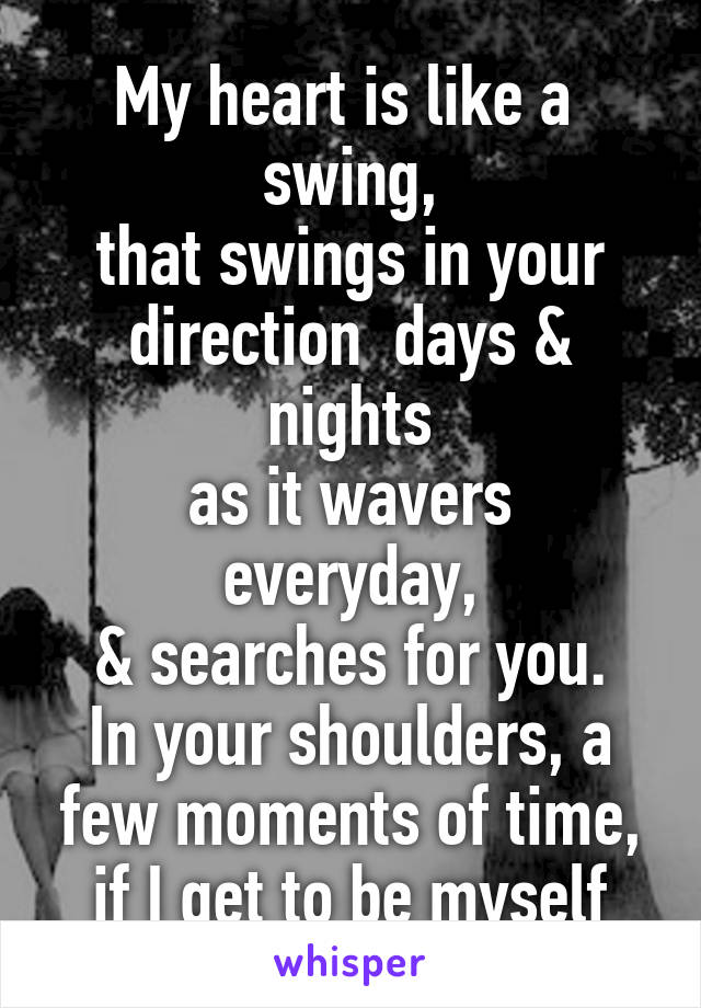 My heart is like a  swing,
that swings in your direction  days & nights
as it wavers everyday,
& searches for you.
In your shoulders, a few moments of time,
if I get to be myself