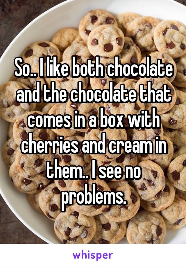 So.. I like both chocolate and the chocolate that comes in a box with cherries and cream in them.. I see no problems.