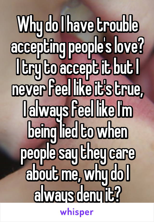 Why do I have trouble accepting people's love? I try to accept it but I never feel like it's true, I always feel like I'm being lied to when people say they care about me, why do I always deny it?