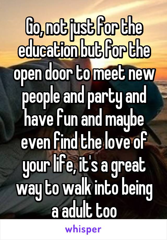 Go, not just for the education but for the open door to meet new people and party and have fun and maybe even find the love of your life, it's a great way to walk into being a adult too