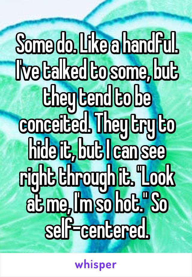 Some do. Like a handful. I've talked to some, but they tend to be conceited. They try to hide it, but I can see right through it. "Look at me, I'm so hot." So self-centered.