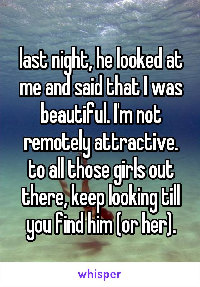 last night, he looked at me and said that I was beautiful. I'm not remotely attractive. to all those girls out there, keep looking till you find him (or her).