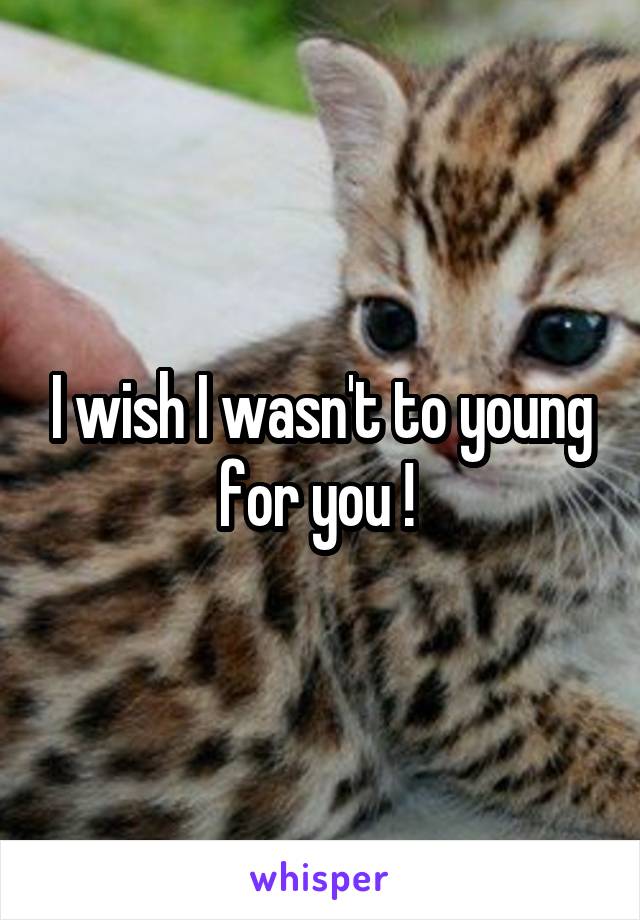 I wish I wasn't to young for you ! 