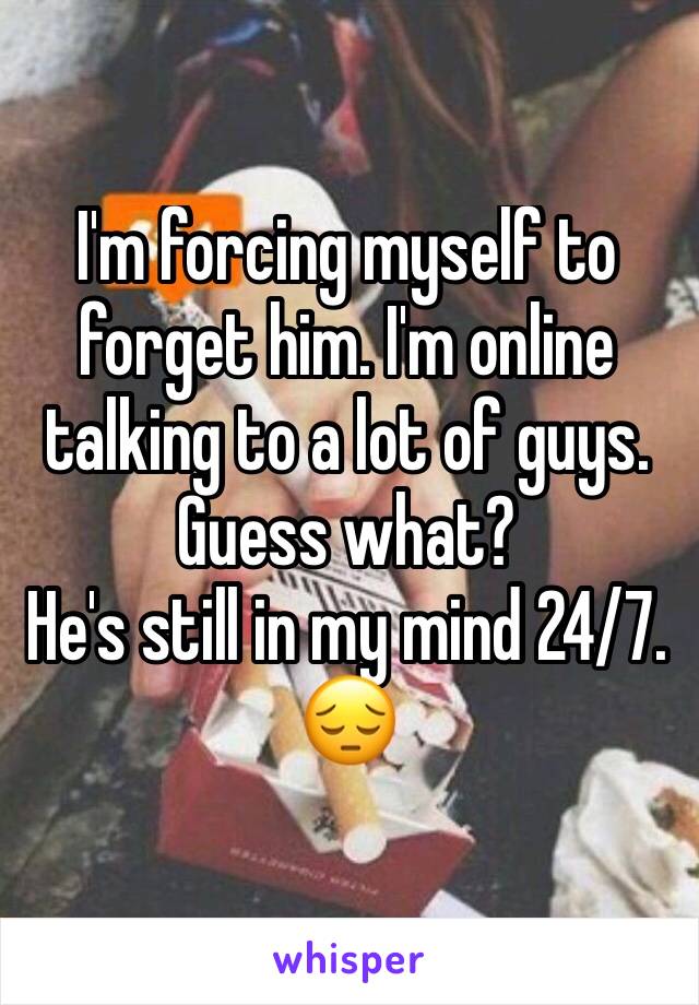 I'm forcing myself to forget him. I'm online talking to a lot of guys. 
Guess what? 
He's still in my mind 24/7. 
😔