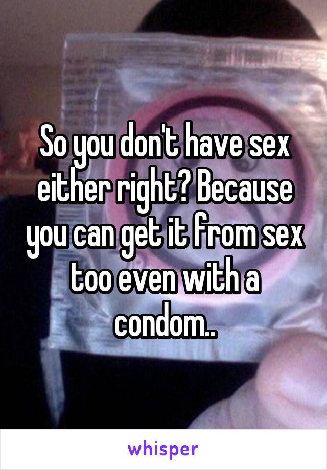So you don't have sex either right? Because you can get it from sex too even with a condom..