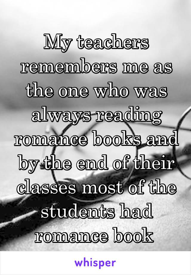 My teachers remembers me as the one who was always reading romance books and by the end of their classes most of the students had romance book 