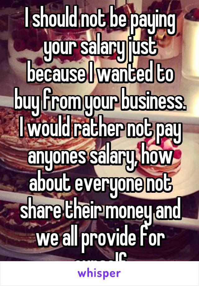 I should not be paying your salary just because I wanted to buy from your business. I would rather not pay anyones salary, how about everyone not share their money and we all provide for ourself