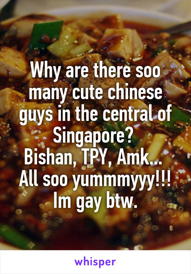 Why are there soo many cute chinese guys in the central of Singapore? 
Bishan, TPY, Amk... 
All soo yummmyyy!!!
Im gay btw.