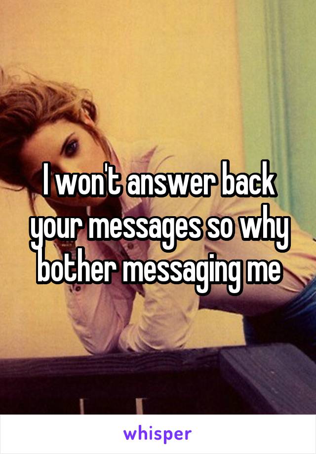 I won't answer back your messages so why bother messaging me