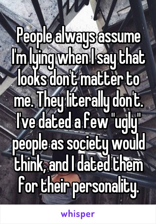 People always assume I'm lying when I say that looks don't matter to me. They literally don't. I've dated a few "ugly" people as society would think, and I dated them for their personality.