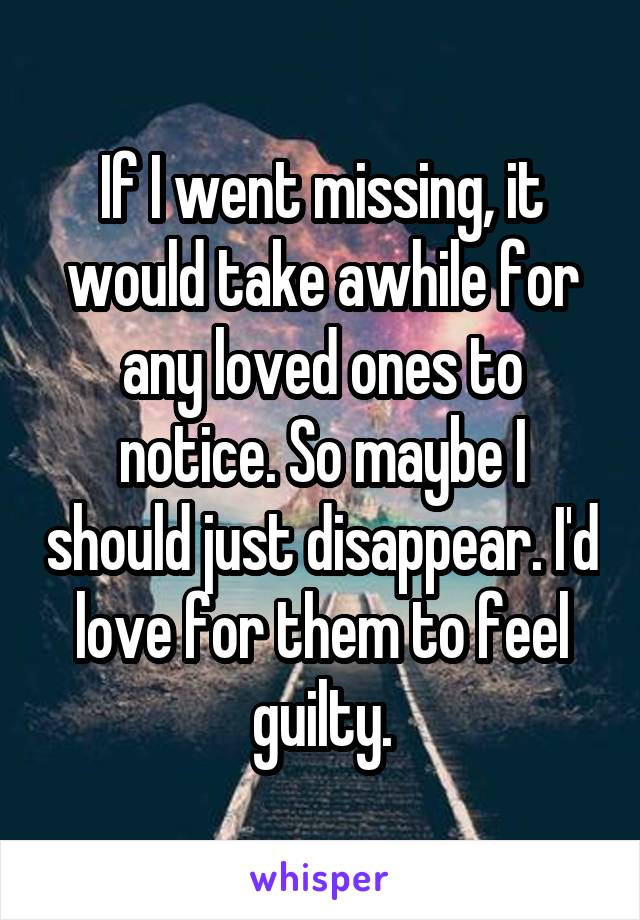 If I went missing, it would take awhile for any loved ones to notice. So maybe I should just disappear. I'd love for them to feel guilty.