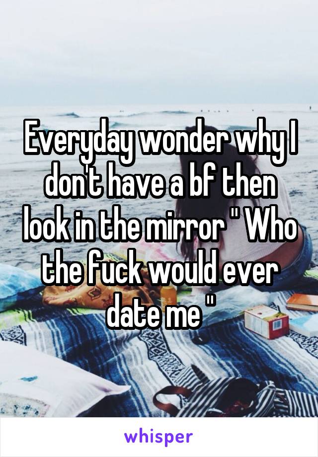 Everyday wonder why I don't have a bf then look in the mirror " Who the fuck would ever date me "