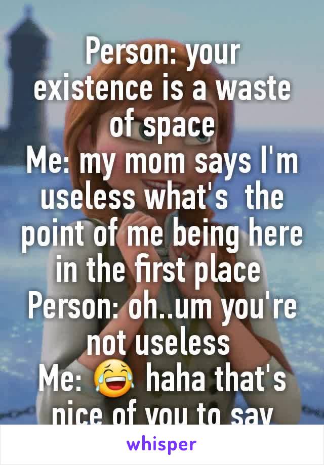 Person: your existence is a waste of space
Me: my mom says I'm useless what's  the point of me being here in the first place 
Person: oh..um you're not useless 
Me: 😂 haha that's nice of you to say