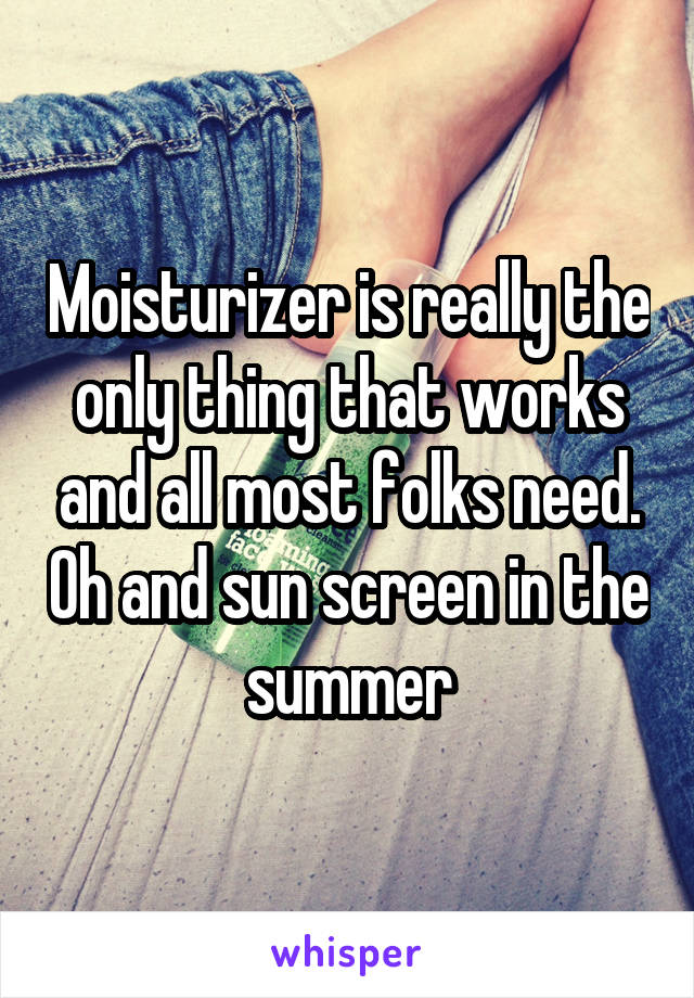 Moisturizer is really the only thing that works and all most folks need. Oh and sun screen in the summer