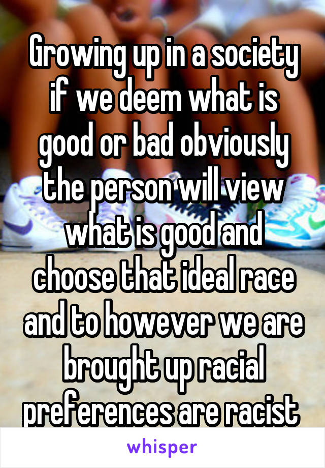 Growing up in a society if we deem what is good or bad obviously the person will view what is good and choose that ideal race and to however we are brought up racial preferences are racist 
