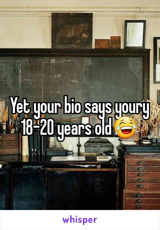 Yet your bio says youry 18-20 years old😂
