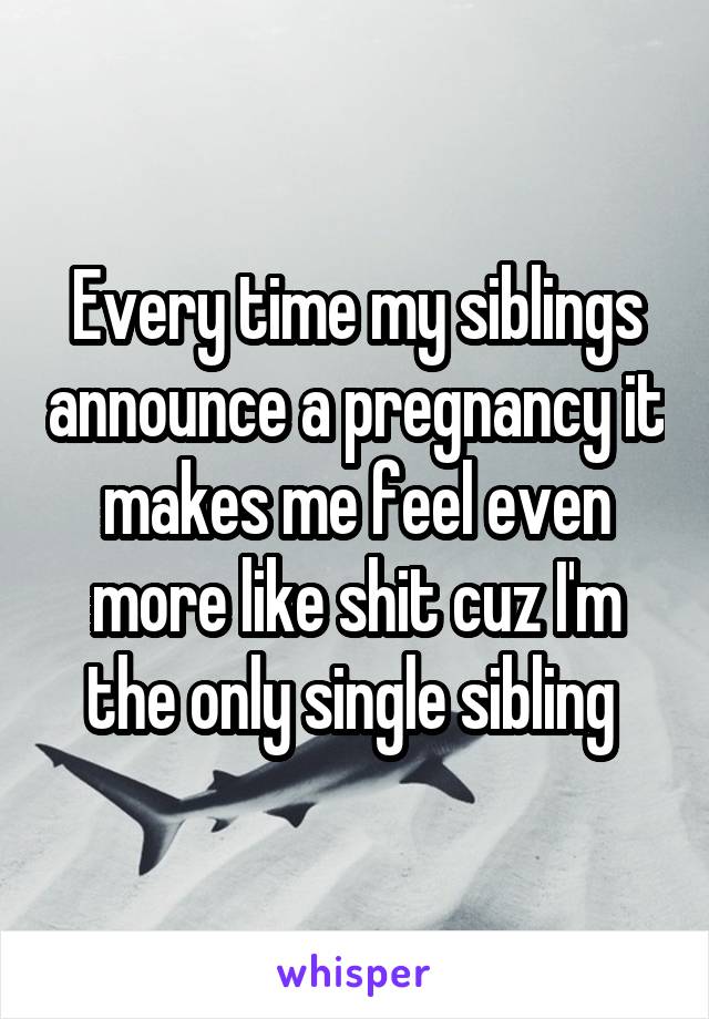 Every time my siblings announce a pregnancy it makes me feel even more like shit cuz I'm the only single sibling 