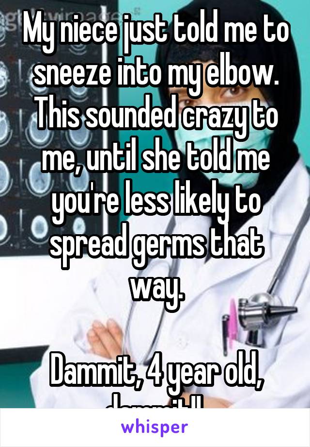 My niece just told me to sneeze into my elbow. This sounded crazy to me, until she told me you're less likely to spread germs that way.

Dammit, 4 year old, dammit!! 