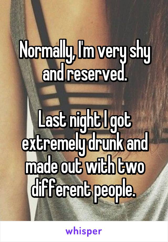 Normally, I'm very shy and reserved.

Last night I got extremely drunk and made out with two different people. 