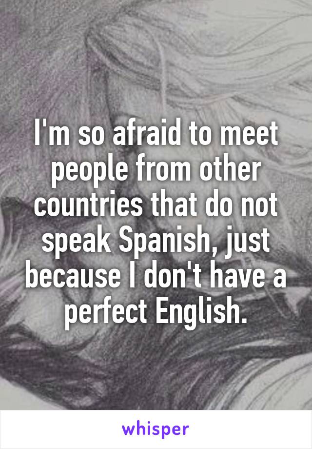 I'm so afraid to meet people from other countries that do not speak Spanish, just because I don't have a perfect English.