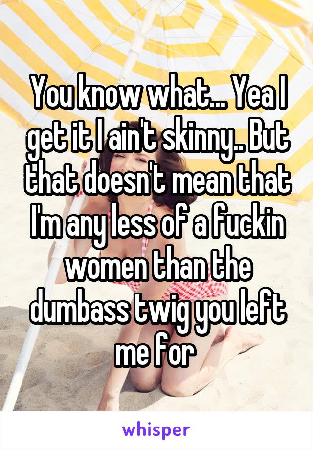 You know what... Yea I get it I ain't skinny.. But that doesn't mean that I'm any less of a fuckin women than the dumbass twig you left me for 