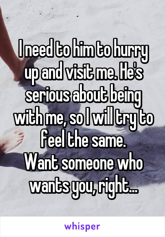 I need to him to hurry up and visit me. He's serious about being with me, so I will try to feel the same.
Want someone who wants you, right...