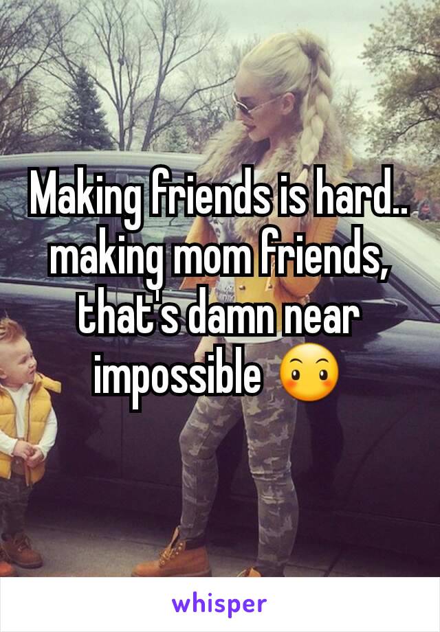 Making friends is hard.. making mom friends, that's damn near impossible 😶