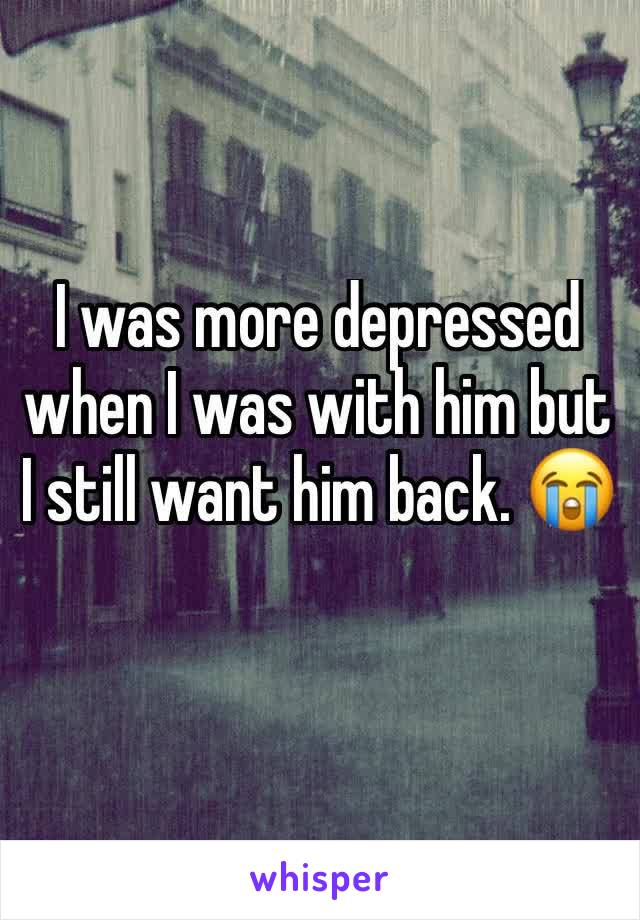 I was more depressed when I was with him but I still want him back. 😭